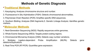 Methods of Genetic Diagnosis
Traditional Methods
1. Karyotyping: Analyzes chromosome structure and number.
2. Fluorescence In Situ Hybridization (FISH): Detects chromosomal abnormalities.
3. Polymerase Chain Reaction (PCR): Amplifies specific DNA sequences.
4. Southern Blotting: Analyzes DNA fragments.5. Genetic Linkage Analysis: Identifies genetic
markers.
Molecular Methods
1. Next-Generation Sequencing (NGS): Rapidly sequences entire genomes.
2. Whole Exome Sequencing (WES): Targets protein-coding regions.
3. Chromosomal Microarray Analysis (CMA): Detects copy number variations.
4. Multiplex Ligation-dependent Probe Amplification (MLPA): Detects gene
deletions/duplications.
5. Real-Time PCR (RT-PCR): Quantifies gene expression.
 