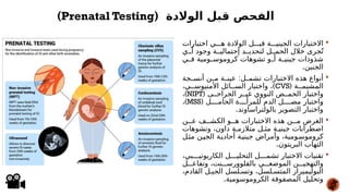 
‫اختبارات‬ ‫ي‬###‫ه‬ ‫الوالدة‬ ‫ل‬###‫قب‬ ‫ة‬###‫الجيني‬ ‫االختبارات‬
‫ي‬##‫أ‬ ‫وجود‬ ‫ة‬##‫إحتمالي‬ ‫د‬##‫لتحدي‬ ‫ل‬##‫الحم‬ ‫خالل‬ ‫جرى‬ُ‫ت‬
‫ي‬#
#‫ف‬ ‫ومية‬#
#‫كروموس‬ ‫تشوهات‬ ‫و‬#
#‫أ‬ ‫ة‬#
#‫جيني‬ ‫شذوذات‬
.‫الجنين‬

:
‫جة‬#
#‫أنس‬ ‫ن‬#
#‫م‬ ‫ة‬#
#‫عين‬ ‫ل‬#
#‫تشم‬ ‫االختبارات‬ ‫هذه‬ ‫أنواع‬
‫ة‬##‫المشيم‬
(
CVS
)
،‫ي‬##‫األمنيوس‬ ‫ائل‬##‫الس‬ ‫واختبار‬ ،
( ‫ى‬##‫الجراح‬ ‫ر‬##‫غي‬ ‫النووي‬ ‫ض‬##‫الحم‬ ‫واختبار‬
NIPT
)
،
( ‫ل‬####‫الحام‬ ‫ة‬####‫للمرأ‬ ‫الدم‬ ‫ل‬####‫مص‬ ‫واختبار‬
MSS
)
،
.‫بالولتراساوند‬ ‫التصوير‬ ‫واختبار‬

‫ن‬##‫ع‬ ‫ف‬##‫الكش‬ ‫و‬##‫ه‬ ‫االختبارات‬ ‫هذه‬ ‫ن‬##‫م‬ ‫الغرض‬
‫وتشوهات‬ ،‫داون‬ ‫ة‬#‫متالزم‬ ‫ل‬#‫مث‬ ‫ة‬#‫جيني‬ ‫اضطرابات‬
‫ل‬#‫ث‬‫م‬ ‫ن‬#‫الجي‬ ‫ة‬#‫أحادي‬ ‫ة‬#‫جيني‬ ‫وأمراض‬ ،‫ومية‬#‫كروموس‬
.‫البريتون‬ ‫التهاب‬

،‫بي‬###‫الكاريوتي‬ ‫ل‬###‫التحلي‬ ‫ل‬###‫تشم‬ ‫االختبار‬ ‫تقنيات‬
‫ل‬###‫وتفاع‬ ،‫نت‬###‫بالفلوورس‬ ‫ي‬###‫الموضع‬ ‫ن‬###‫والتهجي‬
،‫القادم‬ ‫ل‬#‫الجي‬ ‫لسل‬#‫وتس‬ ،‫لسل‬#‫المتس‬ ‫البوليميراز‬
.‫الكروموسومية‬ ‫المصفوفة‬ ‫وتحليل‬
‫الوالدة‬ ‫قبل‬ ‫الفحص‬
(
Prenatal Testing
)
 