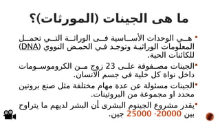 ) (
‫؟‬ ‫المورثات‬ ‫الجينات‬ ‫هى‬ ‫ما‬

‫ل‬###‫تحم‬ ‫ي‬###‫الت‬ ‫ة‬###‫الوراث‬ ‫ى‬###‫ف‬ ‫اسية‬###‫األس‬ ‫الوحدات‬ ‫ي‬###‫ه‬
( ‫النووي‬ ‫ض‬#‫الحم‬ ‫ي‬#‫ف‬ ‫د‬#‫وتوج‬ ‫ة‬#‫الوراثي‬ ‫المعلومات‬
DNA
)
.‫الحية‬ ‫للكائنات‬

‫ى‬##‫عل‬ ‫فوفة‬##‫مص‬ ‫الجينات‬
23
‫ومات‬##‫الكروموس‬ ‫ن‬##‫م‬ ‫زوج‬
.‫االنسان‬ ‫جسم‬ ‫فى‬ ‫خلية‬ ‫كل‬ ‫نواة‬ ‫داخل‬

‫ن‬#
‫ي‬‫بروت‬ ‫نع‬#
‫ص‬ ‫ل‬#
‫ث‬‫م‬ ‫مختلفة‬ ‫مهام‬ ‫عدة‬ ‫ن‬#
‫ع‬ ‫مسئولة‬ ‫الجينات‬
.‫البروتينات‬ ‫من‬ ‫مجموعة‬ ‫او‬ ‫محدد‬

‫يتراوح‬ ‫ا‬#
‫م‬ ‫لديهم‬ ‫ر‬#
‫ش‬‫الب‬ ‫ن‬#
‫أ‬ ‫البشرى‬ ‫الجينوم‬ ‫مشروع‬ ‫يقدر‬
‫بين‬
20000
-
25000
.‫جين‬
 