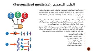 
‫ي‬#
‫ج‬‫عال‬ ‫نظام‬ ‫و‬#
‫ه‬ ، ‫ق‬#
‫ي‬‫الدق‬ ‫ب‬#
‫ط‬‫ال‬ ‫و‬#
‫أ‬ ‫ن‬#
‫ص‬‫المشخ‬ ‫ب‬#
‫ط‬‫ال‬ ‫م‬#
‫س‬‫با‬ ‫ا‬#
ً‫ض‬‫أي‬ ‫ويعرف‬
‫ة‬##‫الفردي‬ ‫الحياة‬ ‫ط‬##‫ونم‬ ‫ة‬##‫والبيئي‬ ‫ة‬##‫الوراثي‬ ‫ل‬##‫العوام‬ ‫ى‬##‫عل‬ ‫د‬##‫يعتم‬ ‫ث‬##‫حدي‬
‫ة‬#
#‫حال‬ ‫ل‬#
#‫لك‬ ‫الفريدة‬ ‫لالحتياجات‬ ‫ا‬#
#ً‫ق‬‫وف‬ ‫ة‬#
#‫الطبي‬ ‫العالجات‬ ‫ف‬#
#‫لتكيي‬ ‫ض‬#‫للمري‬
.‫حدة‬ ‫على‬

“
‫د‬#‫واح‬ ‫مقاس‬ ‫كـ‬ ‫محدد‬ ‫ي‬#‫عالج‬ ‫ط‬#‫نم‬ ‫د‬#‫يعتم‬ ‫الذي‬ ‫التقليدي‬ ‫ب‬#‫الط‬ ‫س‬#‫بعك‬
‫ة‬#‫الحال‬ ‫س‬#‫نف‬ ‫ن‬#‫م‬ ‫يعانون‬ ‫ن‬#‫الذي‬ ‫ى‬#‫المرض‬ ‫عالج‬ ‫م‬#‫يت‬ ‫ث‬#‫حي‬ ،‫ع‬#‫الجمي‬ ‫ب‬#‫يناس‬
.‫الفردية‬ ‫خصائصهم‬ ‫عن‬ ‫النظر‬ ‫بغض‬ ‫العالج‬ ‫أو‬ ‫الدواء‬ ‫بنفس‬

‫ل‬#‫وتقلي‬ ‫العالج‬ ‫ة‬#‫فعالي‬ ‫ين‬#‫تحس‬ ‫و‬#‫ه‬ ‫ه‬#‫الموج‬ ‫ي‬#‫الشخص‬ ‫ب‬#‫الط‬ ‫ن‬#‫م‬ ‫الهدف‬
‫ن‬#‫أ‬ ‫ح‬#‫المرج‬ ‫ن‬#‫م‬ ‫ي‬#‫الت‬ ‫العالجات‬ ‫اختيار‬ ‫ق‬#‫طري‬ ‫ن‬#‫ع‬ ‫ة‬#‫الجانبي‬ ‫اآلثار‬ ‫ر‬#‫مخاط‬
.‫الفريدة‬ ‫والبيولوجية‬ ‫الجينية‬ ‫تركيبتها‬ ‫على‬ ً‫ء‬‫بنا‬ ،‫معين‬ ‫لمريض‬ ‫تعمل‬

‫المخصص‬ ‫الطب‬ ‫خطوات‬
.1
‫النووي‬ ‫الحمض‬ ‫تحليل‬
DNA
.2
‫الحيوية‬ ‫العالمات‬ ‫اختبار‬
.3
‫المناسب‬ ‫العالج‬ ‫اختيار‬
.4
‫العالج‬ ‫وتعديل‬ ‫مراقبة‬
.5
‫المبكر‬ ‫والكشف‬ ‫الوقاية‬
‫المخصص‬ ‫الطب‬
(
Personalized medicine
)
 