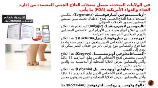 ‫إدارة‬ ‫من‬ ‫المعتمدة‬ ‫الجيني‬ ‫العالج‬ ‫منتجات‬ ‫تشمل‬ ،‫المتحدة‬ ‫الواليات‬ ‫في‬
‫األمريكية‬ ‫والدواء‬ ‫الغذاء‬
(
FDA
: )
‫يأتي‬ ‫ما‬
•
( ‫*في****ك‬
‫و‬‫أبيبارف‬ ‫*جين‬
‫و‬‫أوناس****يمن‬
Zolgensma
:)
‫ن‬####‫يمك‬
‫نتين‬##‫س‬ ‫ن‬##‫س‬ ‫ت‬##‫تح‬ ‫األطفال‬ ‫لعالج‬ ‫ي‬##‫الجين‬ ‫العالج‬ ‫هذا‬ ‫تخدام‬##‫اس‬
.‫الشوكي‬ ‫العضالت‬ ‫بضمور‬ ‫المصابين‬
•
( *
‫ك‬*
*‫الهيربريبفي‬ ‫*ن‬
*‫تاليموجي‬
Imlygic
:)
‫العالج‬ ‫هذا‬ ‫تخدم‬#
#‫س‬ُ‫ي‬
‫ابين‬#
#‫المص‬ ‫األشخاص‬ ‫لدى‬ ‫األورام‬ ‫ن‬#
#‫م‬ ‫ة‬#
#‫معين‬ ‫أنواع‬ ‫الج‬#
‫ع‬‫ل‬ ‫ي‬#
#‫الجين‬
.‫الجراحة‬ ‫د‬#
‫ع‬‫ب‬ ‫يعود‬ ‫الذي‬ ‫الميالنيني‬ ‫بالورم‬
•
-
‫ريزل‬ *
‫ك‬‫نيباروفوفي‬ ‫فورتيجي*****ن‬
Luxturna
:) )
‫العالج‬ ‫هذا‬
‫واحدة‬ ‫نة‬#‫س‬ ‫ر‬#‫العم‬ ‫ن‬#‫م‬ ‫ون‬#
‫غ‬‫يبل‬ ‫ن‬#‫الذي‬ ‫لألشخاص‬ ‫ص‬#‫مخص‬ ‫ي‬#‫الجين‬
‫ن‬#
‫أ‬ ‫ن‬#
‫ك‬‫يم‬ ‫ر‬#
‫ص‬‫الب‬ ‫فقدان‬ ‫ن‬#
‫م‬ ‫نادر‬ ‫ي‬#
‫ث‬‫ورا‬ ‫بنوع‬ ‫ابين‬#
‫ص‬‫والم‬ ‫فوق‬ ‫ا‬#
‫م‬‫ف‬
.‫العمى‬ ‫إلى‬ ‫يؤدي‬
•
( ‫أوتوتيمس****يل‬ ‫إكس****اغامغلوجين‬
Casgevy
:)
‫العالج‬ ‫هذا‬
‫م‬#‫أعماره‬ ‫غ‬#‫تبل‬ ‫ن‬#‫الذي‬ ‫األشخاص‬ ‫لعالج‬ ‫ص‬#‫مخص‬ ‫ي‬#‫الجين‬
12
‫ا‬#ً‫م‬‫عا‬
‫والذين‬ ‫بيتا‬ ‫الثالسيمية‬ ‫أو‬ ‫المنجلية‬ ‫الخاليا‬ ‫بمرض‬ ‫ابين‬#
‫ص‬‫والم‬ ‫ر‬#
‫ث‬‫وأك‬
.‫ينة‬#
‫ع‬‫م‬ ‫معايير‬ ‫يستوفون‬
•
( ‫أوتوتيمس***يل‬ ‫لوفوتي***بيغلوغين‬
Lyfgenia
:)
‫العالج‬ ‫هذا‬
‫م‬#‫أعماره‬ ‫غ‬#‫تبل‬ ‫ن‬#‫الذي‬ ‫األشخاص‬ ‫لعالج‬ ‫ص‬#‫مخص‬ ‫ي‬#‫الجين‬
12
‫ا‬#ً‫م‬‫عا‬
‫ر‬#
‫ي‬‫معاي‬ ‫توفون‬#
‫س‬‫ي‬ ‫ن‬#
‫ي‬‫والذ‬ ‫ة‬#
‫ي‬‫المنجل‬ ‫ا‬#
‫ي‬‫الخال‬ ‫بمرض‬ ‫ابين‬#
‫ص‬‫والم‬ ‫ر‬#
‫ث‬‫وأك‬
.‫ينة‬#
‫ع‬‫م‬
•
( ‫روكس****ابارفوفيك‬ ‫فالوكتوكوجي****ن‬
Roctavian
:)
‫هذا‬
 