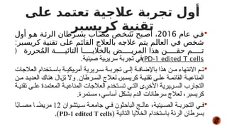 
‫عام‬ ‫ي‬#‫ف‬
2016
‫أول‬ ‫و‬#‫ه‬ ‫ة‬#‫الرئ‬ ‫رطان‬#‫بس‬ ‫اب‬#‫مص‬ ‫ص‬#‫شخ‬ ‫بح‬#‫أص‬ ،
:‫بر‬#
‫س‬‫كري‬ ‫ة‬#
‫ي‬‫تقن‬ ‫ى‬#
‫ل‬‫ع‬ ‫م‬#
‫ئ‬‫القا‬ ‫بالعالج‬ ‫ه‬#
‫ج‬‫عال‬ ‫م‬#
‫ت‬‫ي‬ ‫م‬#
‫ل‬‫العا‬ ‫ي‬#
‫ف‬ ‫ص‬#
‫خ‬‫ش‬
‫حررة‬ُ‫م‬‫ال‬ ‫ة‬#####‫التائي‬ ‫ا‬#####‫بالخالي‬ ‫ض‬#####‫المري‬ ‫هذا‬ ‫ن‬#####‫حق‬ ‫م‬#####‫ت‬
(
PD-1 edited T cells
)
.‫صينية‬ ‫سريرية‬ ‫تجربة‬ ‫في‬

‫العالجات‬ ‫تخدام‬ ‫باس‬ ‫ة‬ ‫أمريكي‬ ‫ريرية‬ ‫س‬ ‫ة‬ ‫تجرب‬ ‫ى‬ ‫إل‬ ‫ة‬ ‫باإلضاف‬ ‫هذا‬ ‫ن‬ ‫م‬ ‫االنتهاء‬ ‫م‬ ‫ت‬
‫ن‬ ‫م‬ ‫د‬ ‫العدي‬ ‫هناك‬ ‫تزال‬ ‫وال‬ .‫رطان‬ ‫الس‬ ‫لعالج‬ ‫بر‬ ‫كريس‬ ‫ة‬ ‫تقني‬ ‫ى‬ ‫عل‬ ‫ة‬ ‫القائم‬ ‫ة‬ ‫المناعي‬
‫ة‬ ‫تقني‬ ‫ى‬ ‫عل‬ ‫المعتمدة‬ ‫ة‬ ‫المناعي‬ ‫العالجات‬ ‫تخدم‬ ‫تس‬ ‫ي‬ ‫الت‬ ‫األخرى‬ ‫ريرية‬ ‫الس‬ ‫التجارب‬
.‫مستمرة‬ ،‫أساسي‬ ‫بشكل‬ ‫الدم‬ ‫سرطانات‬ ‫لعالج‬ ،‫كريسبر‬

‫يتشوان‬ ‫س‬ ‫ة‬ ‫جامع‬ ‫ي‬ ‫ف‬ ‫الباحثون‬ ‫ج‬ ‫عال‬ ،‫ينية‬ ‫الص‬ ‫ة‬ ‫التجرب‬ ‫ي‬ ‫ف‬
12
‫ا‬ً
‫ب‬‫ا‬ ‫مص‬ ‫ا‬ ً
‫مريض‬
( ‫التائية‬ ‫الخاليا‬ ‫باستخدام‬ ‫الرئة‬ ‫بسرطان‬
PD-1 edited T cells
.)
‫على‬ ‫تعتمد‬ ‫عالجية‬ ‫تجربة‬ ‫أول‬
‫كريسبر‬ ‫تقنية‬
 