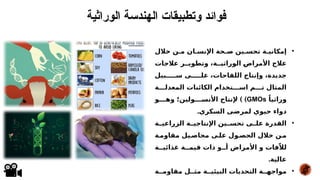 •
‫خالل‬ ‫م*ن‬ ‫اإلنس*ان‬ ‫ص*حة‬ ‫تحس*ين‬ ‫إمكاني*ة‬
‫عالجات‬ ‫وتطوي**ر‬ ،‫الوراثي**ة‬ *
‫ض‬‫األمرا‬ ‫عالج‬
‫س*****بيل‬ ‫عل*****ى‬ ،‫اللقاحات‬ ‫وإنتاج‬ ،‫جديدة‬
‫المعدل***ة‬ ‫الكائنات‬ ‫اس***تخدام‬ ‫ت***م‬ ‫المثال‬
ً‫وراثيا‬
GMOs
) )
‫وه***و‬ ‫األنس***ولين؛‬ ‫إلنتاج‬
.‫السكري‬ ‫لمرضى‬ ‫حيوي‬ ‫دواء‬
•
‫*ة‬
*‫الزراعي‬ ‫*ة‬
*‫اإلنتاجي‬ ‫*ين‬
*‫تحس‬ ‫*ى‬
*‫عل‬ ‫القدرة‬
‫مقاوم*ة‬ ‫محاص*يل‬ ‫عل*ى‬ ‫الحص*ول‬ ‫خالل‬ ‫*ن‬
‫م‬
‫غذائي**ة‬ ‫قيم**ة‬ ‫ذات‬ ‫أ**و‬ ‫األمراض‬ ‫و‬ ‫فات‬ّ‫لال‬
.‫عالية‬
•
‫مقاوم**ة‬ ‫مث**ل‬ ‫البيئي**ة‬ ‫التحديات‬ ‫مواجه**ة‬
‫الوراثية‬ ‫الهندسة‬ ‫وتطبيقات‬ ‫فوائد‬
 