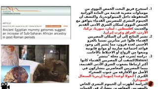.1
‫من‬ ‫النووي‬ ‫الحمض‬ ‫البحث‬ ‫فريق‬ ‫استخرج‬
‫الوراثية‬ ‫المادة‬ ‫من‬ ‫قديمة‬ ‫مصرية‬ ‫مومياوات‬
‫أن‬ ‫واكتشف‬ ،‫الميتوكوندريا‬ ‫داخل‬ ‫المحفوظة‬
‫مع‬ ‫يتوافق‬ ‫القدماء‬ ‫للمصريين‬ ‫البشري‬ ‫الجينوم‬
‫القديم‬ ‫األدنى‬ ‫الشرق‬ ‫لسكان‬ ‫النووي‬ ‫الحمض‬
‫والحديث‬
)
،‫تركيا‬ ،‫سوريا‬ ،‫لبنان‬ ، ‫فلسطين‬
‫إيران‬ ‫وغرب‬ ‫العراق‬ ،‫األردن‬
(
.
.2
‫المصريين‬ ‫السكان‬ ‫أن‬ ‫إلى‬ ‫النتائج‬ ‫تشير‬
‫بالغزو‬ ‫نسبيا‬ ‫متأثرين‬ ‫غير‬ ‫ظلوا‬ ‫القدماء‬
‫وجود‬ ‫إلى‬ ‫شير‬ُ‫ي‬ ‫مما‬ ،‫قرون‬ ‫لعدة‬ ‫األجنبي‬
‫قانونية‬ ‫موانع‬ ‫أو‬ ‫صارمة‬ ‫اجتماعية‬ ‫قواعد‬
.‫باألجانب‬ ‫االختالط‬ ‫أو‬ ‫الزواج‬ ‫من‬ ‫ومنعوا‬
.3
" "
‫نيتشر‬ ‫مجلة‬ ‫في‬ ‫شرت‬ُ‫ن‬ ‫دراسة‬
(
Nature
)
‫كانوا‬ ‫القدماء‬ ‫المصريين‬ ‫أن‬ ‫كشفت‬
،‫القديمة‬ ‫األدنى‬ ‫الشرق‬ ‫بشعوب‬ ‫ارتباطا‬ ‫أكثر‬
‫في‬ ‫*ن‬
‫و‬‫يتشارك‬ ‫المعاصرين‬ ‫المصريين‬ ‫بينما‬
‫الصحراء‬ ‫جنوب‬ ‫من‬ ‫األفارقة‬ ‫مع‬ ‫األصل‬
) ‫الكبرى‬
‫السنغال‬ ‫إريتريا‬ ‫إثيوبيا‬ ‫أوغندا‬ ‫أنغوال‬
‫السودان‬
.(
.4
‫الخاص‬ ‫البشري‬ ‫الجينوم‬ ‫أن‬ ‫أظهرت‬ ‫الدراسة‬
‫الجينات‬ ‫في‬ ‫يتشارك‬ ‫المعاصرين‬ ‫بالمصريين‬
 
