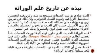 ‫الوراثة‬ ‫علم‬ ‫تاريخ‬ ‫عن‬ ‫نبذة‬

‫ين‬#‫لتحس‬ ‫د‬#‫بعي‬ ٍ
#‫زمن‬ ‫ذ‬#‫من‬ ‫تخدمة‬#‫مس‬ ‫فات‬#‫الص‬ ‫ث‬#‫توري‬ ‫مبادئ‬ ‫ت‬#‫كان‬
‫ق‬#
‫ي‬‫طر‬ ‫ن‬#
‫ع‬ ‫ك‬#
‫ل‬‫ذ‬ ‫وان‬ ،‫ي‬#
‫ن‬‫الحيوا‬ ‫ل‬#
‫س‬‫الن‬ ‫ة‬#
‫ي‬‫وتقو‬ ‫ة‬#
‫ي‬‫الزراع‬ ‫يل‬#
‫ص‬‫المحا‬
:
‫ان‬##‫الحص‬ ‫كمثال‬ ،‫جيدة‬ ‫فات‬##‫ص‬ ‫ذات‬ ‫اللة‬##‫س‬ ‫ن‬##‫م‬ ‫حيوانات‬ ‫ج‬##‫تزوي‬
‫والفرس‬ ‫ان‬###‫الحص‬ ‫يزاوجون‬ ‫العرب‬ ‫كان‬ ‫ث‬###‫حي‬ ‫يل‬###‫األص‬ ‫ي‬###‫العرب‬
.‫السنين‬ ‫عبر‬ ‫بذلك‬ ‫واستمروا‬ ‫قوي‬ ٍ‫نسل‬ ‫على‬ ‫ليحصلوا‬ ‫األقوياء‬

‫ابتدأ‬ ‫فات‬#‫الص‬ ‫ث‬#‫توري‬ ‫ة‬#‫آلي‬ ‫م‬#‫فه‬ ‫حاول‬ ‫الذي‬ ‫ث‬#‫الحدي‬ ‫ة‬#‫الوراث‬ ‫م‬#‫عل‬
‫م‬#‫العال‬ ‫ل‬#‫بفض‬
- ‫مندل‬ ‫جريجور‬
Gregor Mendel
‫ي‬#‫ف‬ ‫ك‬#‫ذل‬ ‫وكان‬ ،
‫فات‬#‫الص‬ ‫ة‬#‫بمراقب‬ ‫مندل‬ ‫قام‬ ‫ث‬#‫حي‬ ،‫ر‬#‫عش‬ ‫ع‬#‫التاس‬ ‫القرن‬ ‫ف‬#‫منتص‬
‫األبناء‬ ‫إلى‬ ‫اآلباء‬ ‫من‬ ‫انتقالها‬ ‫وكيفية‬ ‫الحية‬ ‫للكائنات‬ ‫الموروثة‬

‫ة‬#
‫ل‬‫قاب‬ ‫مميزة‬ ‫ة‬#
‫ق‬‫بطري‬ ‫فات‬#
‫ص‬‫ال‬ ‫ترث‬ ‫ة‬#
‫ي‬‫الح‬ ‫الكائنات‬ ‫ن‬#
‫أ‬ ‫مندل‬ ‫ظ‬#
‫ح‬‫ال‬
) (
‫الوراثة‬ ‫وحدات‬ ‫سماها‬ ‫للعد‬
 