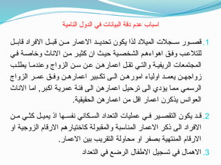 ‫النامية‬ ‫الدول‬ ‫في‬ ‫البيانات‬ ‫دقة‬ ‫عدم‬ ‫اسباب‬
.1
‫ل‬ ‫قاب‬ ‫االفراد‬ ‫ل‬ ‫قب‬ ‫ن‬ ‫م‬ ‫االعمار‬ ‫د‬ ‫تحدي‬ ‫يكون‬ ‫لذا‬ ‫الميالد‬ ‫جالت‬ ‫س‬ ‫ور‬ ‫قص‬
‫ي‬‫ف‬ ‫ة‬‫وخاص‬ ‫االناث‬ ‫ن‬‫م‬ ‫ر‬‫كثي‬ ‫ان‬ ‫ث‬‫حي‬ ‫ية‬‫الشخص‬ ‫م‬‫اهواءه‬ ‫ق‬‫وف‬ ‫ب‬‫للتالع‬
‫ب‬ ‫يطل‬ ‫ا‬ ‫وعندم‬ ‫الزواج‬ ‫ن‬ ‫س‬ ‫ن‬ ‫ع‬ ‫ن‬ ‫اعماره‬ ‫ل‬ ‫تق‬ ‫ي‬ ‫والت‬ ‫ة‬ ‫الريفي‬ ‫المجتمعات‬
‫الزواج‬ ‫ر‬ ‫عم‬ ‫ق‬ ‫وف‬ ‫ن‬ ‫اعماره‬ ‫بير‬ ‫تك‬ ‫ى‬ ‫ال‬ ‫ن‬ ‫اموره‬ ‫اولياء‬ ‫د‬ ‫يعم‬ ‫ن‬ ‫زواجه‬
‫االناث‬ ‫اما‬ ,‫اكبر‬ ‫عمرية‬ ‫فئة‬ ‫الى‬ ‫اعمارهن‬ ‫ترحيل‬ ‫الى‬ ‫يؤدي‬ ‫مما‬ ‫الرسمي‬
.‫الحقيقية‬ ‫اعمارهن‬ ‫من‬ ‫اقل‬ ‫اعمار‬ ‫يذكرن‬ ‫العوانس‬
.2
‫ن‬ ‫م‬ ‫ي‬ ‫كث‬ ‫ل‬ ‫يمي‬ ‫اذ‬ ‫ها‬ ‫نفس‬ ‫كاني‬ ‫الس‬ ‫التعداد‬ ‫عمليات‬ ‫ي‬ ‫ف‬ ‫ير‬ ‫التقص‬ ‫يكون‬ ‫د‬ ‫ق‬
‫او‬ ‫الزوجية‬ ‫االرقام‬ ‫كاختيارهم‬ ‫والمقبولة‬ ‫المناسبة‬ ‫االعمار‬ ‫ذكر‬ ‫الى‬ ‫االفراد‬
.‫االعمار‬ ‫بين‬ ‫التقريب‬ ‫محاولة‬ ‫او‬ ‫بصفر‬ ‫المنتهية‬ ‫االرقام‬
.3
‫التعداد‬ ‫في‬ ‫الرضع‬ ‫االطفال‬ ‫تسجيل‬ ‫في‬ ‫االهمال‬
 