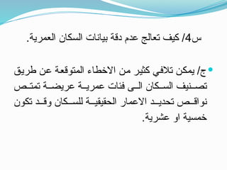 ‫س‬
4
.‫العمرية‬ ‫السكان‬ ‫بيانات‬ ‫دقة‬ ‫عدم‬ ‫تعالج‬ ‫كيف‬ /

‫طريق‬ ‫عن‬ ‫المتوقعة‬ ‫االخطاء‬ ‫من‬ ‫كثير‬ ‫تالفي‬ ‫يمكن‬ /‫ج‬
‫ص‬ ‫تمت‬ ‫ة‬ ‫عريض‬ ‫ة‬ ‫عمري‬ ‫فئات‬ ‫ى‬ ‫ال‬ ‫كان‬ ‫الس‬ ‫نيف‬ ‫تص‬
‫تكون‬ ‫د‬ ‫وق‬ ‫كان‬ ‫للس‬ ‫ة‬ ‫الحقيقي‬ ‫االعمار‬ ‫د‬ ‫تحدي‬ ‫ص‬ ‫نواق‬
.‫عشرية‬ ‫او‬ ‫خمسية‬
 