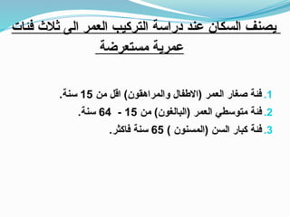 ‫فئات‬ ‫ثالث‬ ‫الى‬ ‫العمر‬ ‫التركيب‬ ‫دراسة‬ ‫عند‬ ‫السكان‬ ‫يصنف‬
‫مستعرضة‬ ‫عمرية‬
.1
‫من‬ ‫اقل‬ )‫والمراهقون‬ ‫(االطفال‬ ‫العمر‬ ‫صغار‬ ‫فئة‬
15
.‫سنة‬
.2
‫من‬ )‫(البالغون‬ ‫العمر‬ ‫متوسطي‬ ‫فئة‬
15
-
64
.‫سنة‬
.3
) ‫(المسنون‬ ‫السن‬ ‫كبار‬ ‫فئة‬
65
.‫فاكثر‬ ‫سنة‬
 
