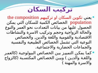 ‫السكان‬ ‫تركيب‬

‫يعني‬
‫تركيبهم‬ ‫او‬ ‫السكان‬ ‫تكوين‬
the composition
population
‫يمكن‬ ‫التي‬ ‫للسكان‬ ‫الكمية‬ ‫الخصائص‬
‫والنوع‬ ‫العمر‬ ‫نحو‬ ‫التعدادت‬ ‫بيانات‬ ‫من‬ ‫عليها‬ ‫الحصول‬
‫والنشاطات‬ ‫االسرة‬ ‫وتركيب‬ ‫وحجم‬ ‫الزواجية‬ ‫والحالة‬
,
‫والخصائص‬ ‫والدين‬ ‫واللغة‬ ‫والقومية‬ ‫االقتصادية‬
‫والنفسية‬ ‫الطبيعية‬ ‫الخصائص‬ ‫تشمل‬ ‫التي‬ ‫النوعية‬
.‫واالجتماعية‬ ‫الحضارية‬ ‫والجماعات‬

(
‫ر‬B‫كالعم‬ ‫ة‬B‫البيولوجي‬ ‫ائص‬B‫الخص‬ ‫ن‬B‫بي‬ ‫ز‬B‫التميي‬ ‫ن‬B‫يمك‬ ‫ا‬B‫كم‬
( )
‫كالزواج‬ ‫بة‬B‫المكتس‬ ‫ائص‬B‫الخص‬ ‫ن‬B‫وبي‬ ‫ن‬B‫والدي‬ ‫ة‬B‫واللغ‬
) ‫والمهنة‬ ‫واالسرة‬
 