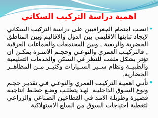 ‫السكاني‬ ‫التركيب‬ ‫دراسة‬ ‫اهمية‬

‫كاني‬B
‫س‬‫ال‬ ‫ب‬B
‫ي‬‫الترك‬ ‫ة‬B
‫س‬‫درا‬ ‫ى‬B
‫ل‬‫ع‬ ‫ن‬B
‫ي‬‫الجغرافي‬ ‫اهتمام‬ ‫ب‬B
‫ص‬‫ان‬
‫ق‬B
‫ط‬‫المنا‬ ‫ن‬B
‫ي‬‫وب‬ ‫م‬B
‫ي‬‫واالقال‬ ‫الدول‬ ‫ن‬B
‫ي‬‫ب‬ ‫ي‬B
‫م‬‫االقلي‬ ‫ا‬B
‫ه‬‫تباين‬ ‫إليجاد‬
,
‫ة‬B
‫ي‬‫العرق‬ ‫والجماعات‬ ‫المجتمعات‬ ‫ن‬B
‫ي‬‫وب‬ ‫ة‬B
‫ي‬‫والريف‬ ‫ة‬B
‫ي‬‫الحضر‬
,
‫ان‬ ‫ن‬B
B‫يمك‬ ‫رة‬B
B‫االس‬ ‫م‬B
B‫وحج‬ ‫ي‬B
B‫والنوع‬ ‫العمري‬ ‫ب‬B
B‫فالتركي‬
‫ة‬B
‫ي‬‫التعليم‬ ‫والخدمات‬ ‫السكن‬ ‫في‬ ‫للنظر‬ ‫ت‬B
‫ف‬‫مل‬ ‫ل‬B
‫ك‬‫بش‬ ‫ر‬B
‫ث‬‫تؤ‬
‫ر‬BB‫المظاه‬ ‫ن‬BB‫م‬ ‫ر‬BB‫وكثي‬ ‫يارات‬BB‫الس‬ ‫ير‬BB‫س‬ ‫ونظام‬ ‫ة‬BB‫والطبي‬
‫الحضارية‬
.

‫م‬B‫حج‬ ‫ر‬B‫تقدي‬ ‫ي‬B‫ف‬ ‫ي‬B‫والنوع‬ ‫العمري‬ ‫ب‬B‫التركي‬ ‫ة‬B‫اهمي‬ ‫ي‬B‫تأت‬
‫ة‬B‫انتاجي‬ ‫ط‬B‫خط‬ ‫ع‬B‫وض‬ ‫ب‬B‫يتطل‬ ‫ذ‬B‫له‬ ‫ة‬B‫الداخلي‬ ‫وق‬B‫الس‬ ‫ونوع‬
‫ي‬B
‫ع‬‫والزرا‬ ‫ناعي‬B
‫ص‬‫ال‬ ‫ن‬B
‫ي‬‫القطاع‬ ‫ي‬B
‫ف‬ ‫د‬B
‫م‬‫اال‬ ‫ة‬B
‫ل‬‫وطوي‬ ‫يرة‬B
‫ص‬‫ق‬
‫االستهالكية‬ ‫السلع‬ ‫من‬ ‫السوق‬ ‫احتياجات‬ ‫لتغطية‬
 