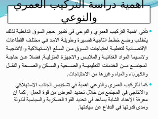 ‫العمري‬ ‫التركيب‬ ‫دراسة‬ ‫اهمية‬
‫والنوعي‬

‫لذلك‬ ‫الداخلية‬ ‫السوق‬ ‫حجم‬ ‫تقدير‬ ‫في‬ ‫والنوعي‬ ‫العمري‬ ‫التركيب‬ ‫اهمية‬ ‫تأتي‬
‫القطاعات‬ ‫ف‬‫مختل‬ ‫ي‬‫ف‬ ‫د‬‫االم‬ ‫ة‬‫وطويل‬ ‫يرة‬‫قص‬ ‫ة‬‫انتاجي‬ ‫ط‬‫خط‬ ‫ع‬‫وض‬ ‫ب‬‫يتطل‬
‫ة‬ ‫واالنتاجي‬ ‫تهالكية‬ ‫االس‬ ‫لع‬ ‫الس‬ ‫ن‬ ‫م‬ ‫وق‬ ‫الس‬ ‫احتياجات‬ ‫ة‬ ‫لتغطي‬ ‫ادية‬ ‫االقتص‬
‫ة‬ ‫حاج‬ ‫ن‬ ‫ع‬ ‫فضال‬ ,‫ة‬ ‫المنزلي‬ ‫واالجهزة‬ ‫س‬ ‫والمالب‬ ‫ة‬ ‫الغذائي‬ ‫المواد‬ ‫يما‬ ‫والس‬
‫ل‬ ‫والنق‬ ‫حة‬ ‫والص‬ ‫كن‬ ‫والس‬ ‫حية‬ ‫والص‬ ‫ة‬ ‫التعليمي‬ ‫الخدمات‬ ‫ن‬ ‫م‬ ‫ع‬ ‫المجتم‬
.‫االحتياجات‬ ‫من‬ ‫وغيرها‬ ‫والمياه‬ ‫والكهرباء‬

‫االستهالكي‬ ‫الجانب‬ ‫تشخيص‬ ‫في‬ ‫اهمية‬ ‫والنوعي‬ ‫العمري‬ ‫للتركيب‬ ‫كما‬
‫ان‬ ‫كما‬ , ‫العمل‬ ‫قوة‬ ‫من‬ ‫العرض‬ ‫تحديد‬ ‫خالل‬ ‫من‬ ‫المجتمع‬ ‫في‬ ‫واالنتاجي‬
‫للدولة‬ ‫والسياسية‬ ‫العسكرية‬ ‫القوة‬ ‫تحديد‬ ‫في‬ ‫يساعد‬ ‫الشابة‬ ‫االعداد‬ ‫معرفة‬
.‫سيادتها‬ ‫عن‬ ‫الدفاع‬ ‫في‬ ‫قدرتها‬ ‫ومدى‬
 