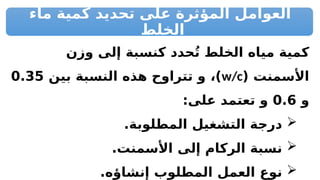 ‫ماء‬ ‫كمية‬ ‫تحديد‬ ‫على‬ ‫المؤثرة‬ ‫العوامل‬
‫الخلط‬
‫وزن‬ ‫إلى‬ ‫كنسبة‬ ‫حدد‬ُ‫ت‬ ‫الخلط‬ ‫مياه‬ ‫كمية‬
( ‫األسمنت‬
w/c
‫بين‬ ‫النسبة‬ ‫هذه‬ ‫تتراوح‬ ‫و‬ ،)
0.35
‫و‬
0.6
:‫على‬ ‫تعتمد‬ ‫و‬

.‫المطلوبة‬ ‫التشغيل‬ ‫درجة‬

.‫األسمنت‬ ‫إلى‬ ‫الركام‬ ‫نسبة‬

.‫إنشاؤه‬ ‫المطلوب‬ ‫العمل‬ ‫نوع‬
 