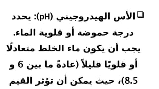 
( ‫الهيدروجيني‬ ‫األس‬
pH
:)
‫يحدد‬
.‫الماء‬ ‫قلوية‬ ‫أو‬ ‫حموضة‬ ‫درجة‬
‫اًل‬‫متعاد‬ ‫الخلط‬ ‫ماء‬ ‫يكون‬ ‫أن‬ ‫يجب‬
(
‫بين‬ ‫ما‬ ً‫ة‬‫عاد‬ ً‫قليال‬ ‫ا‬ً‫ي‬‫قلو‬ ‫أو‬
6
‫و‬
8.5
)
‫القيم‬ ‫تؤثر‬ ‫أن‬ ‫يمكن‬ ‫حيث‬ ،
 