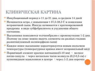 КЛИНИЧЕСКАЯ КАРТИНА
 Инкубационный период о 11 до 21 дня, в среднем 14 дней
 Начинается остро, с повышения t 37,5-38,5 C и появления
ветряночной сыпи. Иногда начинается с кратковременной
продромы в виде субфебрилитета и ухудшения общего
состояния.
 Высыпания появляются толчкообразно с промежутками 1-2 дня.
Поэтому на коже можно видеть элементы на разных стадиях
развития(ложный полиморфизм сыпи)
 Каждое новое высыпание характеризуется новым подъемом
температуры (температурная кривая имеет неправильный вид)
 Первичный элемент красное пятнышко(5-10 мм)  мелкое
пятно-папула через несколько часов везикула (0,2-0,5 см) с
пупковидным вдавлением в центре через 1-2 дня корочка
 