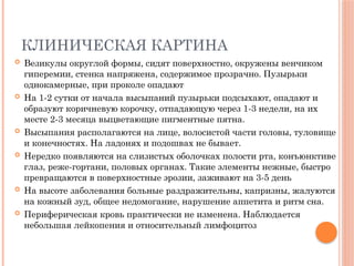 КЛИНИЧЕСКАЯ КАРТИНА
 Везикулы округлой формы, сидят поверхностно, окружены венчиком
гиперемии, стенка напряжена, содержимое прозрачно. Пузырьки
однокамерные, при проколе опадают
 На 1-2 сутки от начала высыпаний пузырьки подсыхают, опадают и
образуют коричневую корочку, отпадающую через 1-3 недели, на их
месте 2-3 месяца выцветающие пигментные пятна.
 Высыпания располагаются на лице, волосистой части головы, туловище
и конечностях. На ладонях и подошвах не бывает.
 Нередко появляются на слизистых оболочках полости рта, конъюнктиве
глаз, реже-гортани, половых органах. Такие элементы нежные, быстро
превращаются в поверхностные эрозии, заживают на 3-5 день
 На высоте заболевания больные раздражительны, капризны, жалуются
на кожный зуд, общее недомогание, нарушение аппетита и ритм сна.
 Периферическая кровь практически не изменена. Наблюдается
небольшая лейкопения и относительный лимфоцитоз
 
