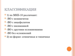 КЛАССИФИКАЦИЯ
 1) по МКБ-10 различают:
 -ВО с менингитом
 -ВО с энцефалитом
 -ВО с пневмонией
 -ВО с другими осложнениями
 -ВО без осложнений
 2) по форме: атипичная и типичная
 
