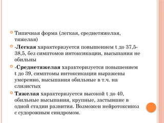  Типичная форма (легкая, среднетяжелая,
тяжелая)
 -Легкая характеризуется повышением t до 37,5-
38,5, без симптомов интоксикации, высыпания не
обильны
 -Среднетяжелая характеризуется повышением
t до 39, симптомы интоксикации выражены
умеренно, высыпания обильные в т.ч. на
слизистых
 Тяжелая характеризуется высокой t до 40,
обильные высыпания, крупные, застывшие в
одной стадии развития. Возможен нейротоксикоз
с судорожным синдромом.
 