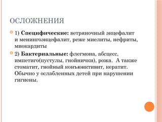 ОСЛОЖНЕНИЯ
 1) Специфические: ветряночный энцефалит
и менингоэнцефалит, реже миелиты, нефриты,
миокардиты
 2) Бактериальные: флегмона, абсцесс,
импетиго(пустулы, гнойнички), рожа. А также
стоматит, гнойный конъюнктивит, кератит.
Обычно у ослабленных детей при нарушении
гигиены.
 
