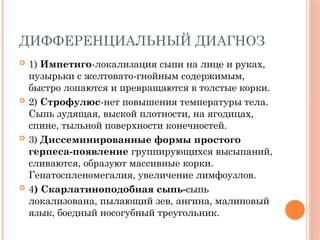 ДИФФЕРЕНЦИАЛЬНЫЙ ДИАГНОЗ
 1) Импетиго-локализация сыпи на лице и руках,
пузырьки с желтовато-гнойным содержимым,
быстро лопаются и превращаются в толстые корки.
 2) Строфулюс-нет повышения температуры тела.
Сыпь зудящая, выской плотности, на ягодицах,
спине, тыльной поверхности конечностей.
 3) Диссеминированные формы простого
герпеса-появление группирующихся высыпаний,
сливаются, образуют массивные корки.
Гепатоспленомегалия, увеличение лимфоузлов.
 4) Скарлатиноподобная сыпь-сыпь
локализована, пылающий зев, ангина, малиновый
язык, боедный носогубный треугольник.
 
