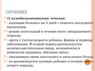 ЛЕЧЕНИЕ
 1) немедикаментозное лечение:
 - изоляция больного на 5 дней с момента последнего
высыпания;
 - режим постельный в течение всего лихорадочного
периода;
 - диета с учетом возраста ребенка, формы и периода
заболевания. В острый период рекомендуется
молочно-растительная пища, механически и
химически щадящая, обильное питье;
 - ежедневная смена нательного и постельного белья;
 - не рекомендуется купание ребенка в течение всего
острого периода.
 