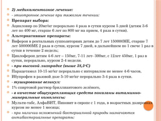  2) медикаментозное лечение:
 - этиотропное лечение при тяжелом течении:
 Препарат выбора:
 Ацикловир по 20мг/кг перорально 4 раза в сутки курсом 5 дней (детям 3-6
лет по 400 мг, старше 6 лет по 800 мг на прием, 4 раза в сутки).
 Альтернативные препараты:
 Виферон в ректальных суппозиториях детям до 7 лет 150000МЕ, старше 7
лет 500000МЕ 2 раза в сутки, курсом 7 дней, в дальнейшем по 1 свече 1 раз в
сутки в течение 2 недель;
 Циклоферон детям 4-6 лет – 150мг, 7-11 лет- 300мг, с 12лет 450мг, 1 раз в
сутки, перорально, курсом 2-4 недели.
 - при высокой лихорадке (выше 38,5о
С)
 Парацетамол 10-15 мг/кг перорально с интервалом не менее 4-6 часов,
 Ибупрофен в разовой дозе 5-10 мг/кг перорально 3-4 раза в сутки.
 - туширование везикул:
 1% спиртовой раствор бриллиантового зелёного,
 - в качестве общеукрепляющих средств показаны витаминно-
минеральные комплексы:
 Мульти-табс, АлфаВИТ, Пиковит в сиропе с 1 года, в возрастных дозировках
курсом не менее 1 месяца;
 - при наличии осложнений бактериальной природы назначаются
антибактериальные препараты:
 