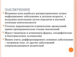 ЗАКЛЮЧЕНИЕ
 Ветряная оспа-наиболее распространенное острое
инфекционное заболевание в детском возрасте, с
воздушно-капельным путем передачи и высокой
степенью контагиозности
 Степень выраженности клинических проявлений
прямо пропорциональна стадии высыпаний
 Имеет типичную и атипичную формы, специфические
и бактериальные осложнения
 Важно уметь дифференцировать основное заболевание
– ветряную оспу, от других заболеваний
сопровождающихся экзантемой
 