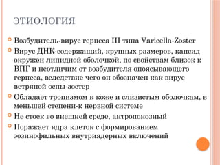 ЭТИОЛОГИЯ
 Возбудитель-вирус герпеса III типа Varicella-Zoster
 Вирус ДНК-содержащий, крупных размеров, капсид
окружен липидной оболочкой, по свойствам близок к
ВПГ и неотличим от возбудителя опоясывающего
герпеса, вследствие чего он обозначен как вирус
ветряной оспы-зостер
 Обладает тропизмом к коже и слизистым оболочкам, в
меньшей степени-к нервной системе
 Не стоек во внешней среде, антропонозный
 Поражает ядра клеток с формированием
эозинофильных внутриядерных включений
 