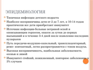 ЭПИДЕМИОЛОГИЯ
 Типичная инфекция детского возраста
 Наиболее восприимчивы дети от 2 до 7 лет, к 10-14 годам
практически все дети приобретают иммунитет
 Источник инфекции-больные ветряной оспой и
опоясывающим герпесом, опасен за сутки до первых
высыпаний и в течение 3-4 дней после появления последних
пузырьков
 Путь передачи-воздушно-капельный, трансплацентарный,
реже- контактный, легко распространяется с током воздуха.
 Высокая восприимчивость, наибольшая заболеваемость
осенью и зимой
 Иммунитет стойкий, пожизненный, повторное заболевание в
3% случаев
 