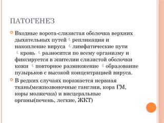 ПАТОГЕНЕЗ
 Входные ворота-слизистая оболочка верхних
дыхательных путейрепликация и
накопление вируса лимфатические пути
кровь разносится по всему организму и
фиксируется в эпителии слизистой оболочки
кожи повторное размножение образование
пузырьков с высокой концентрацией вируса.
 В редких случаях поражается нервная
ткань(межпозвоночные ганглии, кора ГМ,
коры мозжечка) и висцеральные
органы(печень, легкие, ЖКТ)
 