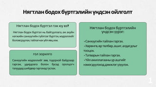 Нягтланбодохбүртгэлийнүндсэнойлголт
Нягтлан бодох бүртгэл нь байгууллага, аж ахуйн
нэгжийн санхүүгийн гүйлгээг бүртгэх, мэдээллийг
боловсруулах,тайлагнахүйлявцюм.
Нягтлан бодох бүртгэл гэж юу вэ?
•Санхүүгийнтайлангаргах.
•Хөрөнгө,өртөлбөр,ашиг,алдагдлыг
тооцох.
•Татварынтайлангаргах.
•Үйлажиллагааныүрашгийг
нэмэгдүүлэхэддэмжлэгүзүүлэх.
Нягтлан бодох бүртгэлийн
үндсэн үүрэг:
Санхүүгийн мэдээллийг зөв, тодорхой байдлаар
гаргаж, удирдлага болон бусад оролцогч
талуудадшийдвэргаргахадтуслах.
гол зорилго
1
 