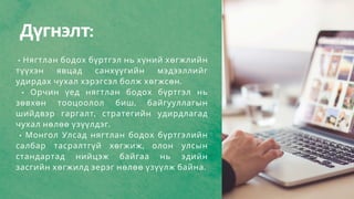 Дүгнэлт:
• Нягтлан бодох бүртгэл нь хүний хөгжлийн
түүхэн явцад санхүүгийн мэдээллийг
удирдах чухал хэрэгсэл болж хөгжсөн.
• Орчин үед нягтлан бодох бүртгэл нь
зөвхөн тооцоолол биш, байгууллагын
шийдвэр гаргалт, стратегийн удирдлагад
чухал нөлөө үзүүлдэг.
• Монгол Улсад нягтлан бодох бүртгэлийн
салбар тасралтгүй хөгжиж, олон улсын
стандартад нийцэж байгаа нь эдийн
засгийн хөгжилд эерэг нөлөө үзүүлж байна.
 