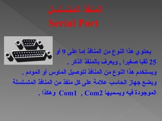 ‫على‬ ‫إما‬ ‫المنافذ‬ ‫من‬ ‫النوع‬ ‫هذا‬ ‫يحتوي‬
9
‫أو‬
25
. ‫الذكر‬ ‫بالمنفذ‬ ‫ويعرف‬ , ‫صغيرا‬ ‫ثقبا‬
. ‫المودم‬ ‫أو‬ ‫الماوس‬ ‫لتوصيل‬ ‫المنافذ‬ ‫من‬ ‫النوع‬ ‫هذا‬ ‫ويستخدم‬
‫المتسلسلة‬ ‫المنافذ‬ ‫من‬ ‫منفذ‬ ‫كل‬ ‫على‬ ‫عالمة‬ ‫الحاسب‬ ‫جهاز‬ ‫ويضع‬
‫ويسميها‬ ‫فيه‬ ‫الموجودة‬
Com1 , Com2
. ‫وهكذا‬
‫المتسلسل‬ ‫المنفذ‬
Serial Port
 