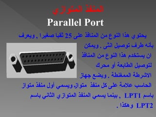 ‫على‬ ‫المنافذ‬ ‫من‬ ‫النوع‬ ‫هذا‬ ‫يحتوي‬
25
‫ويعرف‬ , ‫صغيرا‬ ‫ثقبا‬
‫ويمكن‬ . ‫انثى‬ ‫توصيل‬ ‫طرف‬ ‫بأنه‬
‫المنافذ‬ ‫من‬ ‫النوع‬ ‫هذا‬ ‫يستخدم‬ ‫ان‬
‫محرك‬ ‫أو‬ ‫الطابعة‬ ‫لتوصيل‬
‫جهاز‬ ‫ويضع‬ . ‫الممغنطة‬ ‫االشرطة‬
‫منفذ‬ ‫كل‬ ‫على‬ ‫عالمة‬ ‫الحاسب‬
‫منفذ‬ ‫أول‬ ‫ويسمي‬ †‫ز‬‫متوا‬
‫متواز‬
‫باسم‬
LPT1
‫باسم‬ ‫الثاني‬ ‫المتوازي‬ ‫المنفذ‬ ‫يسمي‬ ‫بينما‬ ,
LPT2
. ‫وهكذا‬
‫المتوازي‬ ‫المنفذ‬
Parallel Port
 