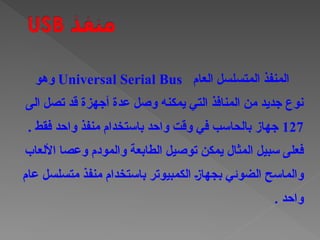 ‫العام‬ ‫المتسلسل‬ ‫المنفذ‬
Universal Serial Bus
‫وهو‬
‫الى‬ ‫تصل‬ ‫قد‬ ‫أجهزة‬ ‫عدة‬ ‫وصل‬ ‫يمكنه‬ ‫التي‬ ‫المنافذ‬ ‫من‬ ‫جديد‬ ‫نوع‬
127
. ‫فقط‬ ‫واحد‬ ‫منفذ‬ ‫باستخدام‬ ‫واحد‬ ‫وقت‬ ‫في‬ ‫بالحاسب‬ ‫جهاز‬
‫المثال‬ ‫سبيل‬ ‫فعلى‬
‫األلعاب‬ ‫وعصا‬ ‫والمودم‬ ‫الطابعة‬ ‫توصيل‬ ‫يمكن‬
‫عام‬ ‫متسلسل‬ ‫منفذ‬ ‫باستخدام‬ ‫الكمبيوتر‬ †‫ز‬‫بجها‬ ‫الضوئي‬ ‫والماسح‬
. ‫واحد‬
 