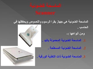 ‫في‬ ‫ويحفظها‬ ‫والنصوص‬ ‫الرسوم‬ ‫يقرا‬ ‫جهاز‬ ‫هي‬ ‫الضوئية‬ ‫الماسحة‬
. ‫الحاسب‬
3
.
. ‫الورقية‬ ‫التغذية‬ ‫ذات‬ ‫الضوئية‬ ‫الماسحة‬
2
.
. ‫المسطحة‬ ‫الضوئية‬ ‫الماسحة‬
1
.
. ‫باليد‬ ‫المحمولة‬ ‫الضوئية‬ ‫الماسحة‬
‫†لضوئية‬‫ا‬ ‫الماسحة‬
Scanner
-: ‫أنواعها‬ ‫ومن‬
 