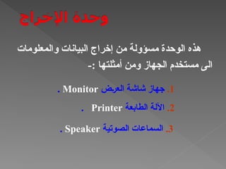 ‫والمعلومات‬ ‫البيانات‬ ‫إخراج‬ ‫من‬ ‫مسؤولة‬ ‫الوحدة‬ ‫هذه‬
-: ‫أمثلتها‬ ‫ومن‬ ‫الجهاز‬ ‫مستخدم‬ ‫الى‬
1
.
‫†ض‬‫ر‬‫الع‬ ‫شاشة‬ ‫جهاز‬
Monitor
.
2
.
‫الطابعة‬ ‫اآللة‬
Printer
.
3
.
‫الصوتية‬ ‫السماعات‬
Speaker
.
 