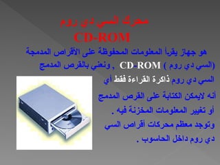 . ‫فيه‬ ‫المخزنة‬ ‫المعلومات‬ ‫تغيير‬ ‫أو‬
‫السي‬ ‫أقراص‬ ‫محركات‬ ‫معظم‬ ‫وتوجد‬
. ‫الحاسوب‬ ‫داخل‬ ‫روم‬ ‫دي‬
‫المدمجة‬ ‫األقراص‬ ‫على‬ ‫المحفوظة‬ ‫المعلومات‬ ‫†أ‬‫ر‬‫يق‬ ‫جهاز‬ ‫هو‬
) ‫روم‬ ‫دي‬ ‫(السي‬
CD-ROM
‫المدمج‬ ‫بالقرص‬ ‫ونعني‬ ,
‫روم‬ ‫دي‬ ‫السي‬
‫ذاكرة‬
‫القراءة‬
‫فقط‬
‫أي‬
‫المدمج‬ ‫القرص‬ ‫على‬ ‫الكتابة‬ ‫اليمكن‬ ‫أنه‬
‫روم‬ ‫دي‬ ‫السي‬ ‫محرك‬
CD-ROM
 