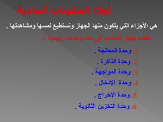 . ‫ومشاهدتها‬ ‫لمسها‬ ‫ونستطيع‬ ‫الجهاز‬ ‫منها‬ ‫يتكون‬ ‫التي‬ ‫األجزاء‬ ‫هي‬
-: ‫رئيسية‬ ‫وحدات‬ ‫ست‬ ‫الى‬ ‫الحاسب‬ ‫جهاز‬ ‫ينقسم‬
1
.
. ‫المعالجة‬ ‫وحدة‬
2
.
. ‫الذاكرة‬ ‫وحدة‬
3
.
. ‫المواجهة‬ ‫وحدة‬
4
.
. ‫اإلدخال‬ ‫وحدة‬
5
.
. ‫اإلخراج‬ ‫وحدة‬
6
.
. ‫الثانوية‬ ‫التخزين‬ ‫وحدة‬
 