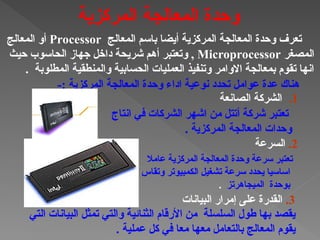 ‫المعالج‬ ‫باسم‬ ‫أيضا‬ ‫المركزية‬ ‫المعالجة‬ ‫وحدة‬ ‫تعرف‬
Processor
‫المعالج‬ ‫أو‬
‫المصغر‬
Microprocessor
‫حيث‬ ‫الحاسوب‬ ‫جهاز‬ ‫داخل‬ ‫شريحة‬ ‫أهم‬ ‫وتعتبر‬ ,
. ‫المطلوبة‬ ‫والمنطقية‬ ‫الحسابية‬ ‫العمليات‬ ‫وتنفيذ‬ ‫االوامر‬ ‫بمعالجة‬ ‫تقوم‬ ‫انها‬
-: ‫المركزية‬ ‫المعالجة‬ ‫وحدة‬ ‫اداء‬ ‫نوعية‬ ‫تحدد‬ ‫عوامل‬ ‫عدة‬ ‫هناك‬
‫انتاج‬ ‫في‬ ‫الشركات‬ ‫اشهر‬ ‫من‬ ‫أتتل‬ ‫شركة‬ ‫تعتبر‬
. ‫المركزية‬ ‫المعالجة‬ ‫وحدات‬
‫عامال‬ ‫المركزية‬ ‫المعالجة‬ ‫وحدة‬ ‫سرعة‬ ‫تعتبر‬
‫وتقاس‬ ‫الكمبيوتر‬ ‫تشغيل‬ ‫سرعة‬ ‫يحدد‬ ‫اساسيا‬
‫الميجاهرتز‬ ‫بوحدة‬
.
‫التي‬ ‫البيانات‬ ‫تمثل‬ ‫والتي‬ ‫الثنائية‬ ‫األرقام‬ ‫من‬ ‫السلسلة‬ ‫طول‬ ‫بها‬ ‫يقصد‬
. ‫عملية‬ ‫كل‬ ‫في‬ ‫معا‬ ‫معها‬ ‫بالتعامل‬ ‫المعالج‬ ‫يقوم‬
2
.
‫السرعة‬
.1
‫الصانعة‬ ‫الشركة‬
3
.
‫البيانات‬ ‫إمرار‬ ‫على‬ ‫القدرة‬
‫المركزية‬ ‫المعالجة‬ ‫وحدة‬
 