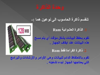 -: ‫هما‬ ‫نوعين‬ ‫الى‬ ‫الحاسوب‬ ‫ذاكرة‬ ‫تنقسم‬
1
.
‫العشوائية‬ ‫الذاكرة‬
Ram
‫مسح‬ ‫يتم‬ ‫أي‬ ‫مؤقت‬ ‫بشكل‬ ‫البيانات‬ ‫بحفظ‬ ‫تقوم‬
. ‫الجهاز‬ ‫ايقاف‬ ‫عند‬ ‫البيانات‬ ‫هذه‬
2
.
‫فقط‬ ‫القراءة‬ ‫ذاكرة‬
Rom
‫والبرامج‬ ‫واإلرشادات‬ ‫األوامر‬ ‫وهي‬ ‫للبيانات‬ ‫الدائم‬ ‫باالحتفاظ‬ ‫تقوم‬
. ‫تشغيله‬ ‫لبدء‬ ‫الجهاز‬ ‫يحتاجها‬ ‫التي‬
‫الذاكرة‬ ‫وحدة‬
 