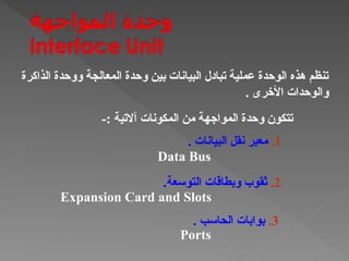‫الذاكرة‬ ‫ووحدة‬ ‫المعالجة‬ ‫وحدة‬ ‫بين‬ ‫البيانات‬ ‫تبادل‬ ‫عملية‬ ‫الوحدة‬ ‫هذه‬ ‫تنظم‬
. ‫األخرى‬ ‫والوحدات‬
-: ‫آالتية‬ ‫المكونات‬ ‫من‬ ‫المواجهة‬ ‫وحدة‬ ‫تتكون‬
1
.
. ‫البيانات‬ ‫نقل‬ ‫معبر‬
Data Bus
2
.
.‫التوسعة‬ ‫وبطاقات‬ ‫ثقوب‬
Expansion Card and Slots
3
.
. ‫الحاسب‬ ‫بوابات‬
Ports
 
