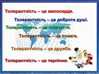 Толерантність – це дружба
Толерантність – це дружба.
.
Толерантність – це милосердя.
Толерантність – це милосердя.
Толерантність – це співчуття.
Толерантність – це співчуття.
Толерантність – це повага.
Толерантність – це повага.
Толерантність – це доброта душі.
Толерантність – це доброта душі.
Толерантність – це терпіння.
Толерантність – це терпіння.
 