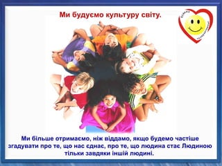 Ми будуємо культуру світу.
Ми більше отримаємо, ніж віддамо, якщо будемо частіше
згадувати про те, що нас єднає, про те, що людина стає Людиною
тільки завдяки іншій людині.
 