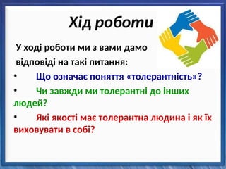 Хід роботи
У ході роботи ми з вами дамо
відповіді на такі питання:
• Що означає поняття «толерантність»?
• Чи завжди ми толерантні до інших
людей?
• Які якості має толерантна людина і як їх
виховувати в собі?
 