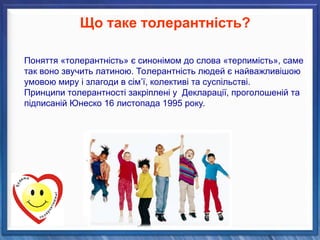 Поняття «толерантність» є синонімом до слова «терпимість», саме
так воно звучить латиною. Толерантність людей є найважливішою
умовою миру і злагоди в сім’ї, колективі та суспільстві.
Принципи толерантності закріплені у Декларації, проголошеній та
підписаній Юнеско 16 листопада 1995 року.
Що таке толерантність?
 