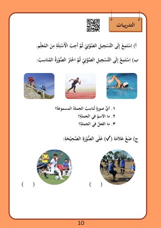 ‫يبات‬‫ر‬‫التد‬
.‫م‬‫ِّل‬
‫َع‬‫ُم‬‫ال‬ ‫َن‬
‫ِم‬ ‫ِة‬‫َل‬‫ِئ‬‫ْس‬‫َأْل‬‫ا‬ ‫ْب‬
‫ِج‬‫َأ‬ ‫َّم‬‫ُث‬ ‫ِّي‬‫ِت‬
‫ْو‬‫َّص‬‫ال‬ ‫ِل‬‫ي‬‫ِج‬
‫ْس‬‫َّت‬‫ل‬‫ا‬ ‫ى‬‫َل‬‫ِإ‬ ‫ْع‬‫ِم‬‫َت‬‫ْس‬
‫ِا‬ )‫أ‬
:‫ُب‬
‫ِس‬‫ا‬‫َن‬‫ُم‬‫ال‬ ‫ُة‬‫َر‬‫ْو‬‫ُّص‬‫ال‬ ‫ْر‬‫َت‬‫ْخ‬‫ا‬ ‫َّم‬‫ُث‬ ‫ِّي‬‫ِت‬
‫ْو‬‫َّص‬‫ال‬ ‫ِل‬‫ي‬‫ِج‬
‫ْس‬‫َّت‬‫ل‬‫ا‬ ‫ى‬‫َل‬‫ِإ‬ ‫ْع‬‫ِم‬‫َت‬‫ْس‬
‫ِا‬ )‫ب‬
‫؟‬‫َة‬‫المسموع‬ ‫َة‬‫الجمل‬ ‫ُب‬
‫ِس‬‫نا‬‫ُت‬ ‫ٍة‬‫صور‬ ‫ُّي‬‫أ‬ .١
‫؟‬‫ِة‬‫الجمل‬ ‫في‬ ‫ُم‬‫االس‬ ‫ما‬ .٢
‫؟‬‫ِة‬‫الجمل‬ ‫في‬ ‫ُل‬‫الفع‬ ‫ما‬ .٣
:‫ِة‬
‫َح‬‫ْي‬
‫ِح‬‫َّص‬‫ال‬ ‫ِة‬
‫َر‬‫ْو‬‫ُّص‬‫ال‬ ‫ى‬‫َل‬‫َع‬ )✓( ‫ة‬‫َم‬‫َال‬‫َع‬ ‫ْع‬‫َض‬ )‫ج‬
( )
( )
10
 