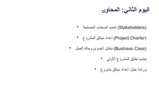 +‫ر‬‫المحاو‬ :‫الثاني‬ ‫اليوم‬
• ‫المصلحة‬ ‫أصحاب‬ ‫تحديد‬ (Stakeholders)
• ‫المشروع‬ ‫ميثاق‬ ‫إعداد‬ (Project Charter)
• ‫العمل‬ ‫وحالة‬ ‫الجدوى‬ ‫تحليل‬ (Business Case)
• ‫األولي‬ ‫المشروع‬ ‫نطاق‬ ‫تحديد‬
• ‫مشروع‬ ‫ميثاق‬ ‫إعداد‬ :‫عمل‬ ‫ورشة‬
 