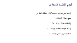 +‫ر‬‫المحاو‬ :‫الثالث‬ ‫اليوم‬
• ‫المشروع‬ ‫نطاق‬ ‫إدارة‬ (Scope Management)
• ‫المتطلبات‬ ‫وتحليل‬ ‫جمع‬
• ‫ـعمل‬‫ل‬‫ا‬ ‫تجزئة‬ ‫هيكل‬ (WBS)
• ‫المسؤوليات‬ ‫مصفوفة‬ (RACI)
• ‫إنشاء‬ :‫عملي‬ ‫تمرين‬ WBS
 