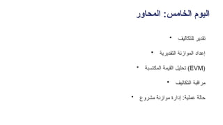‫المحاور‬ :‫الخامس‬ ‫اليوم‬
• ‫ـلتكاليف‬‫ا‬ ‫تقدير‬
• ‫التقديرية‬ ‫الموازنة‬ ‫إعداد‬
• ‫المكتسبة‬ ‫القيمة‬ ‫تحليل‬ (EVM)
• ‫ـيف‬‫ل‬‫ـتكا‬‫ل‬‫ا‬ ‫مراقبة‬
• ‫مشروع‬ ‫موازنة‬ ‫إدارة‬ :‫عملية‬ ‫حالة‬
 
