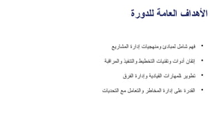 ‫للدورة‬ ‫العامة‬ ‫األهداف‬
•
‫المشاريع‬ ‫إدارة‬ ‫ومنهجيات‬ ‫لمبادئ‬ ‫شامل‬ ‫فهم‬
•
‫والمراقبة‬ ‫والتنفيذ‬ ‫التخطيط‬ ‫وتقنيات‬ ‫أدوات‬ ‫إتقان‬
•
‫الفرق‬ ‫وإدارة‬ ‫القيادية‬ ‫ـلمهارات‬‫ا‬ ‫تطوير‬
•
‫التحديات‬ ‫مع‬ ‫والتعامل‬ ‫المخاطر‬ ‫إدارة‬ ‫على‬ ‫القدرة‬
 